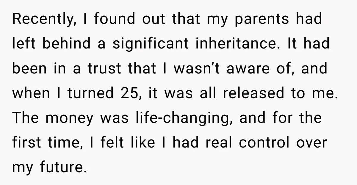 Recently, I found out that my parents had left behind a significant inheritance. It had been in a trust that I wasn’t aware of, and when I turned 25, it...