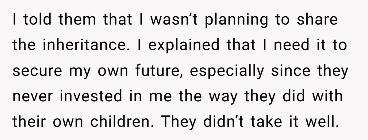 I told them that I wasn’t planning to share the inheritance. I explained that I need it to secure my own future, especially since they never invested in me the...