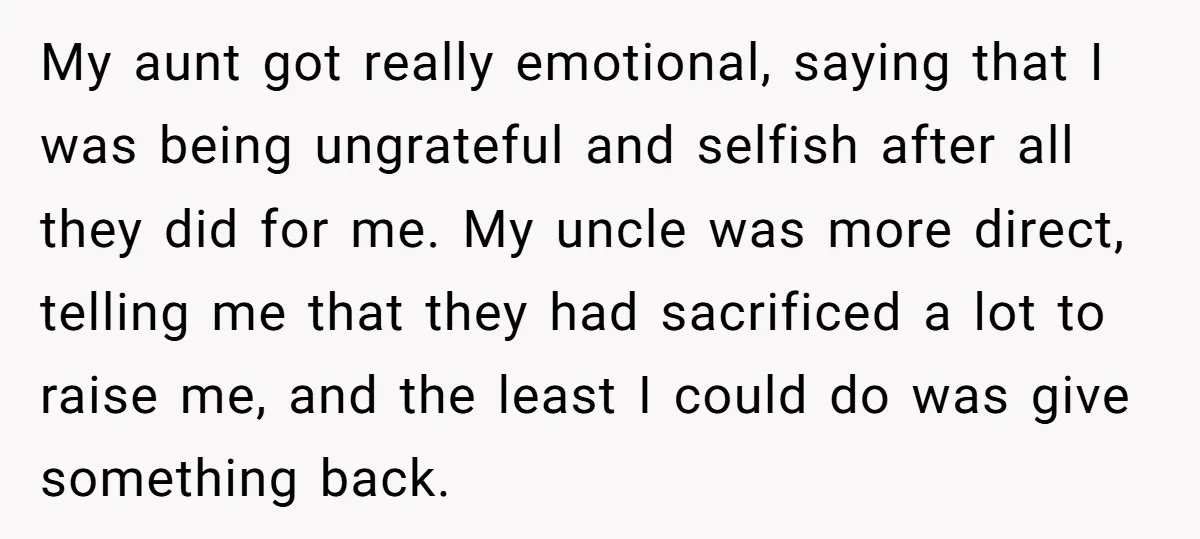 My aunt got really emotional, saying that I was being ungrateful and selfish after all they did for me. My uncle was more direct, telling me that they had sacrificed...