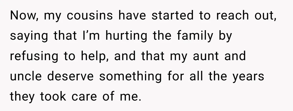 Now, my cousins have started to reach out, saying that I’m hurting the family by refusing to help, and that my aunt and uncle deserve something for all the years...