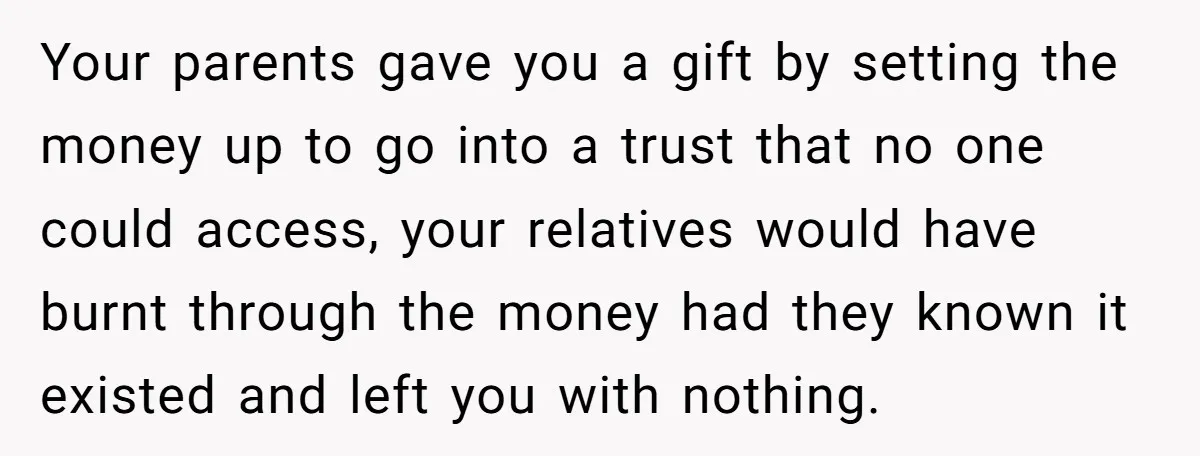 Your parents gave you a gift by setting the money up to go into a trust that no one could access, your relatives would have burnt through the money had...