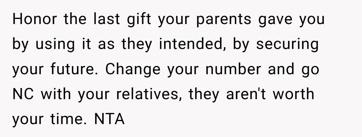 Honor the last gift your parents gave you by using it as they intended, by securing your future. Change your number and go NC with your relatives, they aren't worth...