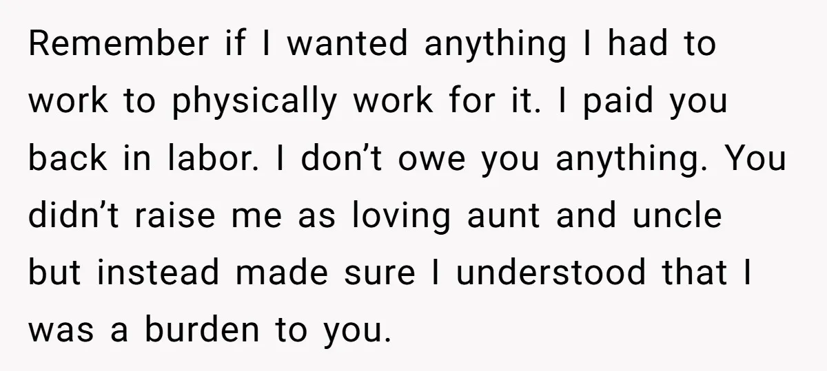 Remember if I wanted anything I had to work to physically work for it. I paid you back in labor. I don’t owe you anything. You didn’t raise me as...