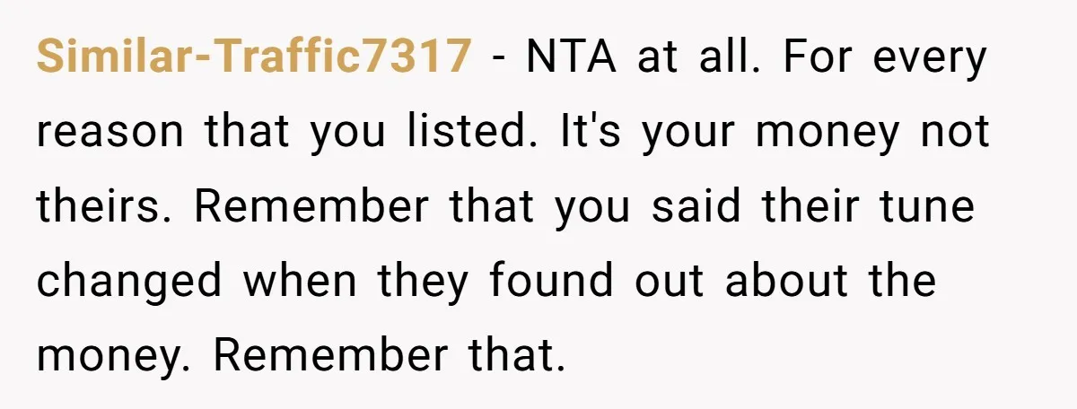Similar-Traffic7317 − NTA at all. For every reason that you listed. It's your money not theirs. Remember that you said their tune changed when they found out about the money....