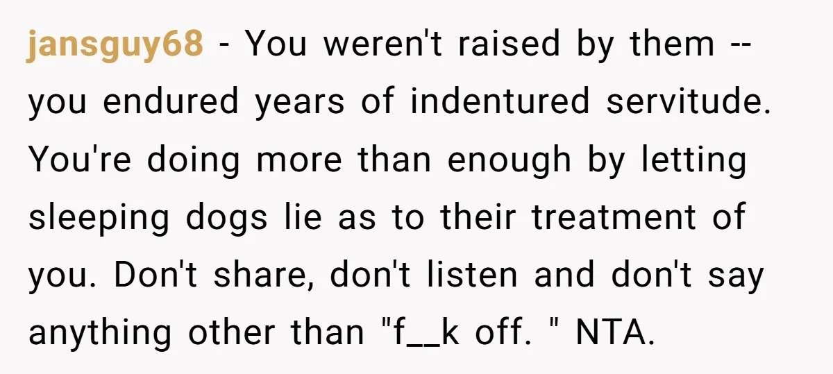 jansguy68 − You weren't raised by them -- you endured years of indentured servitude. You're doing more than enough by letting sleeping dogs lie as to their treatment of you....