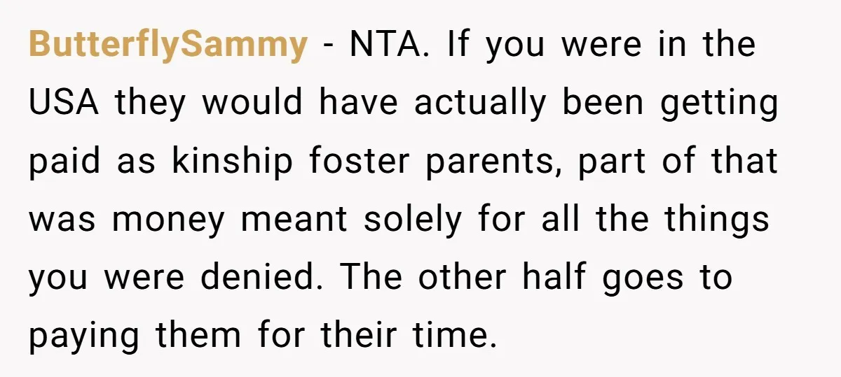 ButterflySammy − NTA. If you were in the USA they would have actually been getting paid as kinship foster parents, part of that was money meant solely for all the...