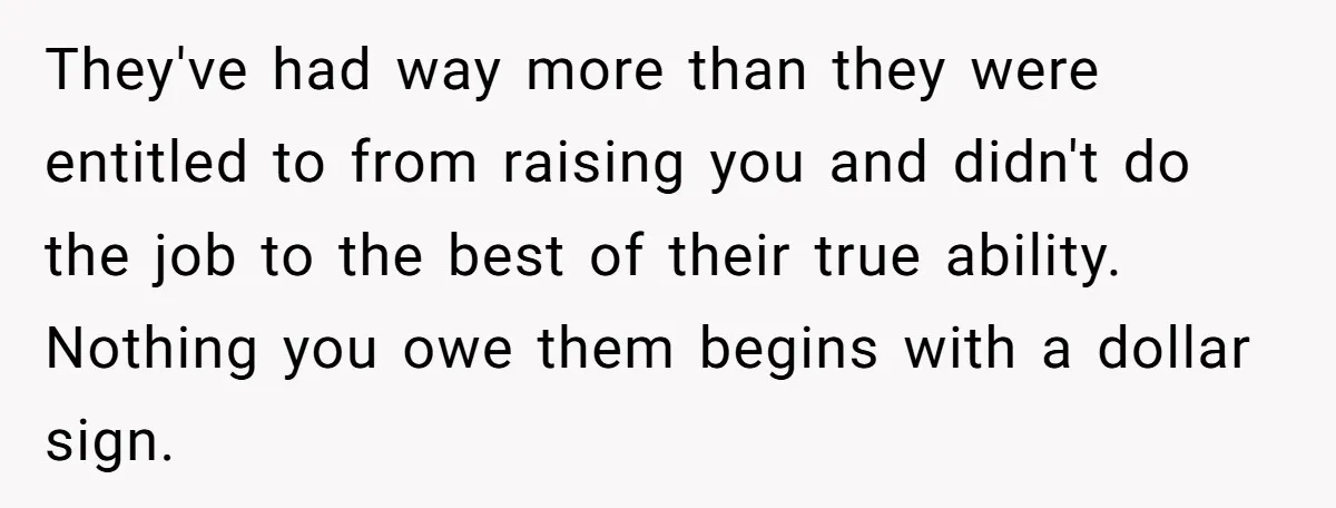 They've had way more than they were entitled to from raising you and didn't do the job to the best of their true ability. Nothing you owe them begins with...