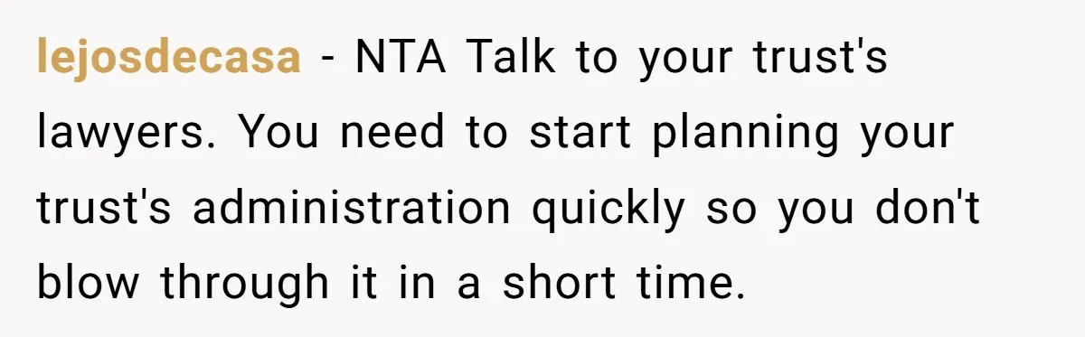 lejosdecasa − NTA Talk to your trust's lawyers. You need to start planning your trust's administration quickly so you don't blow through it in a short time.