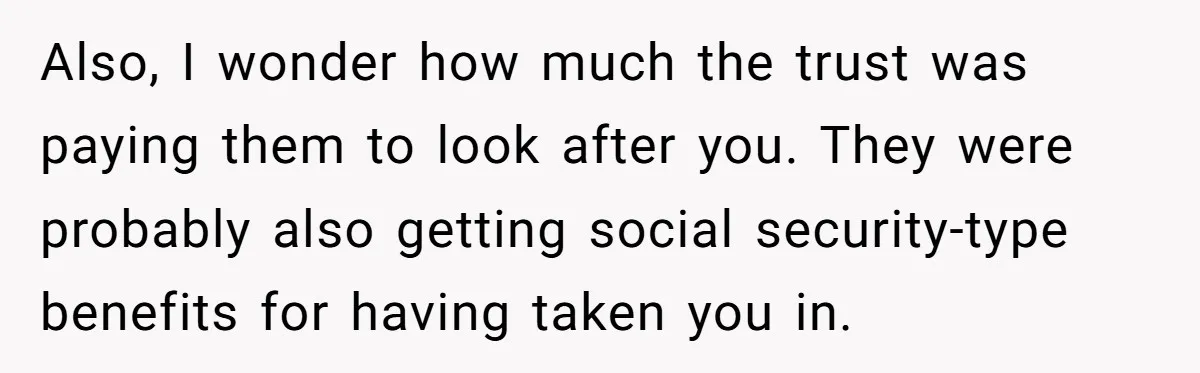 Also, I wonder how much the trust was paying them to look after you. They were probably also getting social security-type benefits for having taken you in.