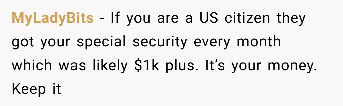 MyLadyBits − If you are a US citizen they got your special security every month which was likely $1k plus. It’s your money. Keep it