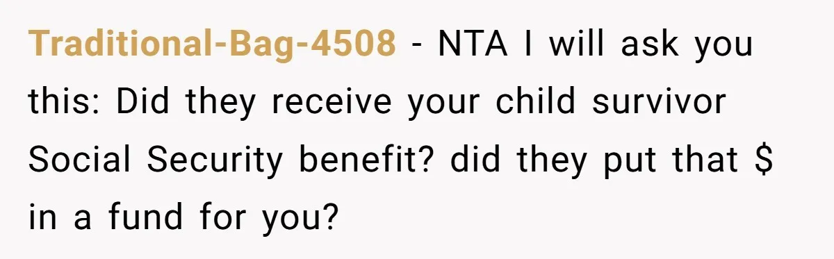 Traditional-Bag-4508 − NTA I will ask you this: Did they receive your child survivor Social Security benefit? did they put that $ in a fund for you?