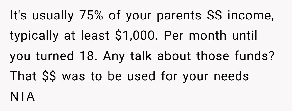 It's usually 75% of your parents SS income, typically at least $1,000. Per month until you turned 18. Any talk about those funds? That $$ was to be used for...