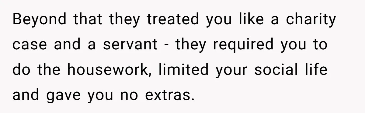 Beyond that they treated you like a charity case and a servant - they required you to do the housework, limited your social life and gave you no extras.