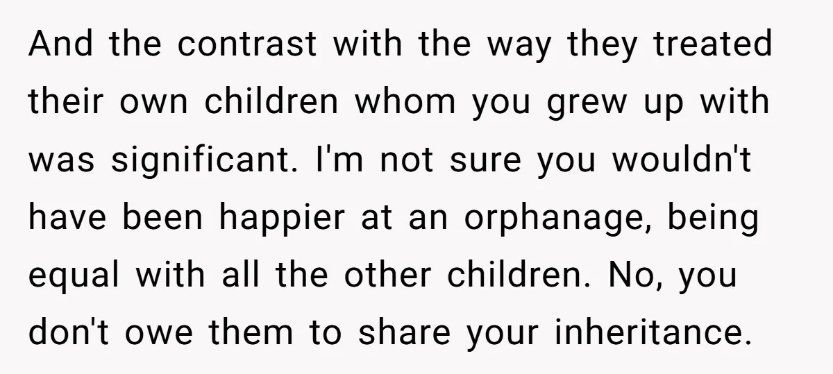 And the contrast with the way they treated their own children whom you grew up with was significant. I'm not sure you wouldn't have been happier at an orphanage, being...