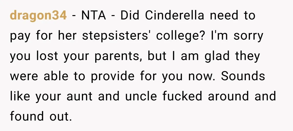 dragon34 − NTA - Did Cinderella need to pay for her stepsisters' college? I'm sorry you lost your parents, but I am glad they were able to provide for you...