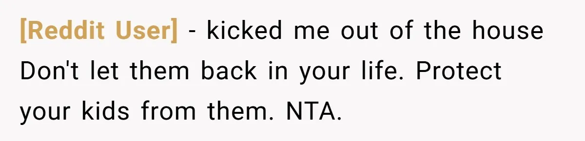 [Reddit User] − kicked me out of the house Don't let them back in your life. Protect your kids from them. NTA.