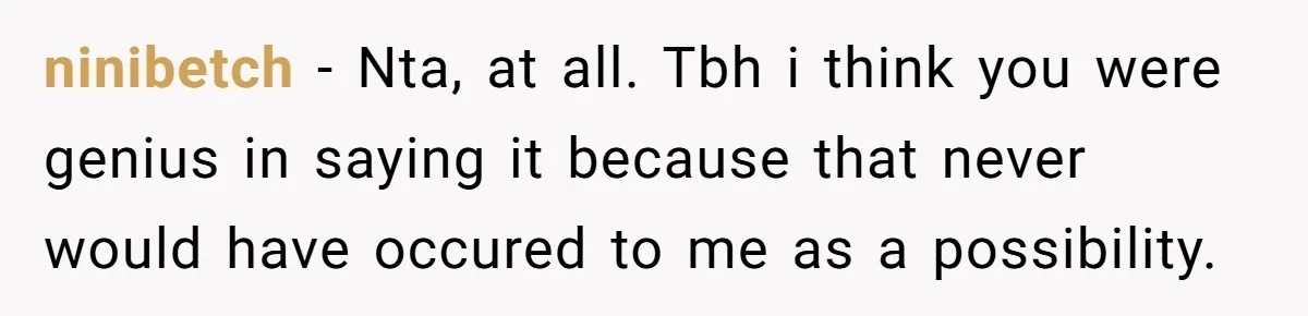 ninibetch − Nta, at all. Tbh i think you were genius in saying it because that never would have occured to me as a possibility.