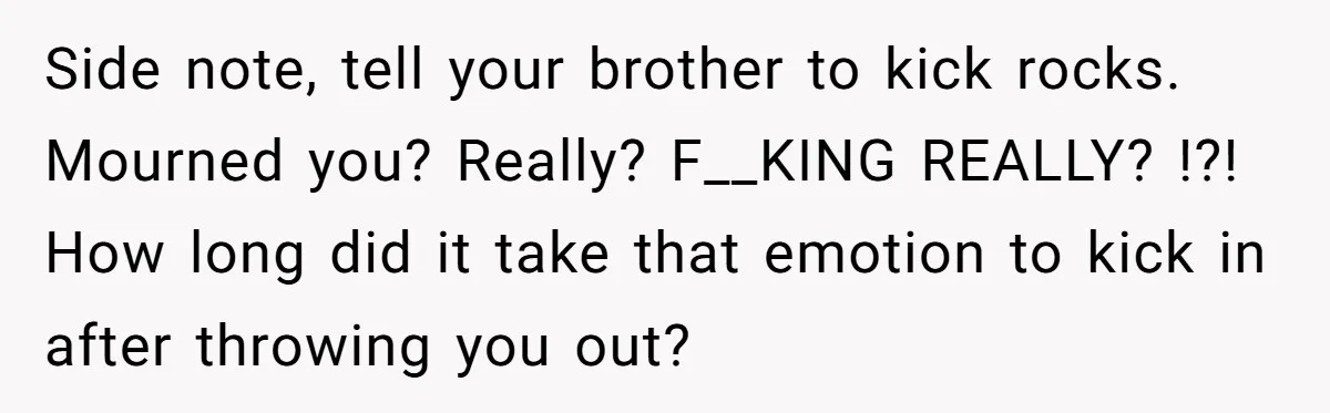 Side note, tell your brother to kick rocks. Mourned you? Really? F__KING REALLY? !?! How long did it take that emotion to kick in after throwing you out?