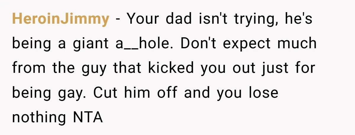 HeroinJimmy − Your dad isn't trying, he's being a giant a__hole. Don't expect much from the guy that kicked you out just for being gay. Cut him off and you...