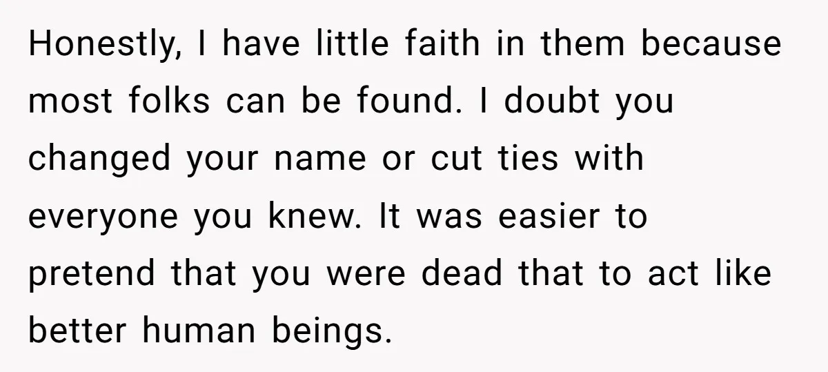 Honestly, I have little faith in them because most folks can be found. I doubt you changed your name or cut ties with everyone you knew. It was easier to...