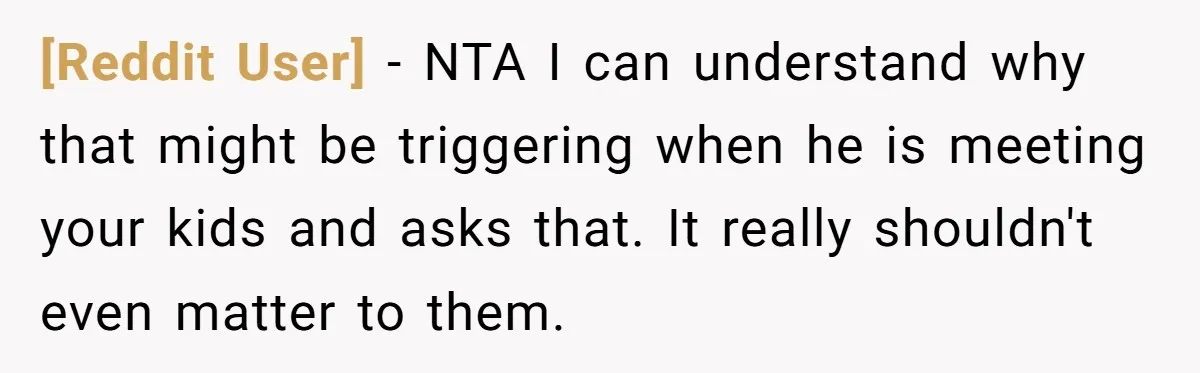 [Reddit User] − NTA I can understand why that might be triggering when he is meeting your kids and asks that. It really shouldn't even matter to them.