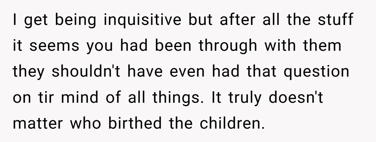 I get being inquisitive but after all the stuff it seems you had been through with them they shouldn't have even had that question on tir mind of all things....