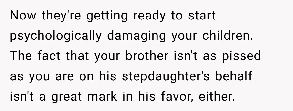 Now they're getting ready to start psychologically damaging your children. The fact that your brother isn't as pissed as you are on his stepdaughter's behalf isn't a great mark in...