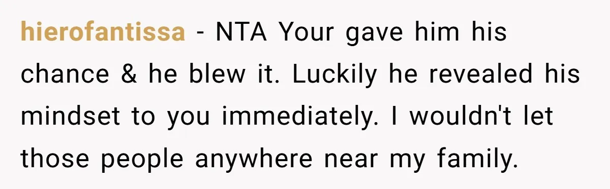 hierofantissa − NTA Your gave him his chance & he blew it. Luckily he revealed his mindset to you immediately. I wouldn't let those people anywhere near my family.
