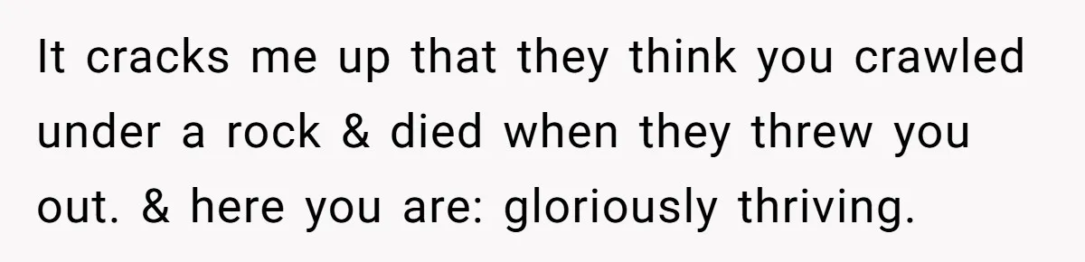 It cracks me up that they think you crawled under a rock & died when they threw you out. & here you are: gloriously thriving.