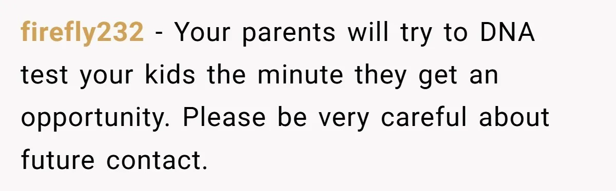 firefly232 − Your parents will try to DNA test your kids the minute they get an opportunity. Please be very careful about future contact.