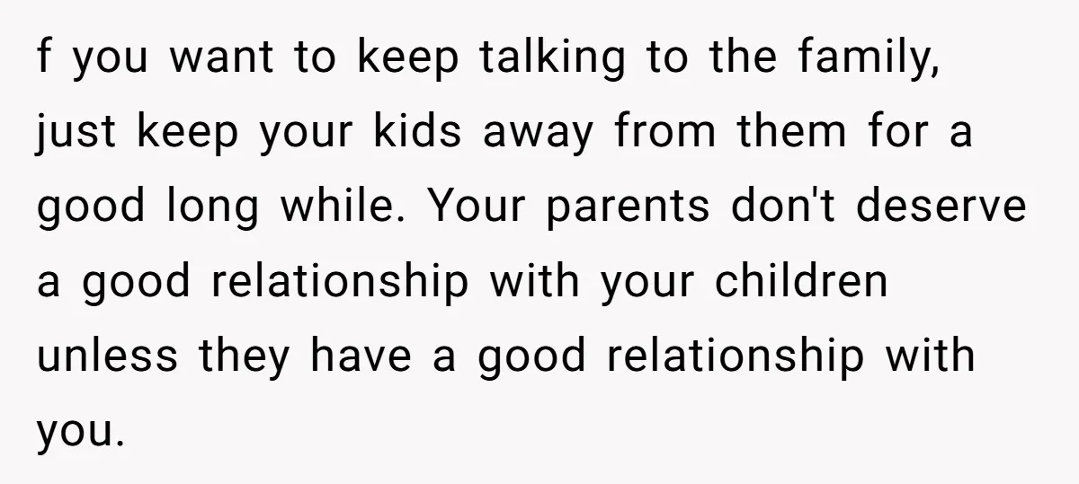 f you want to keep talking to the family, just keep your kids away from them for a good long while. Your parents don't deserve a good relationship with your...
