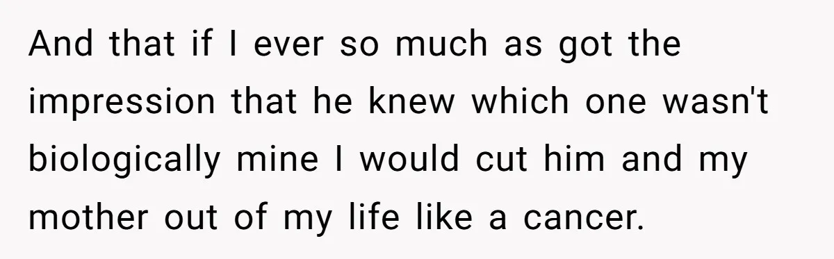 And that if I ever so much as got the impression that he knew which one wasn't biologically mine I would cut him and my mother out of my life...