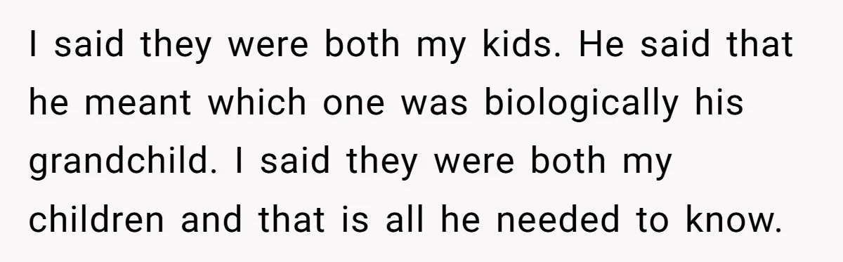I said they were both my kids. He said that he meant which one was biologically his grandchild. I said they were both my children and that is all he...