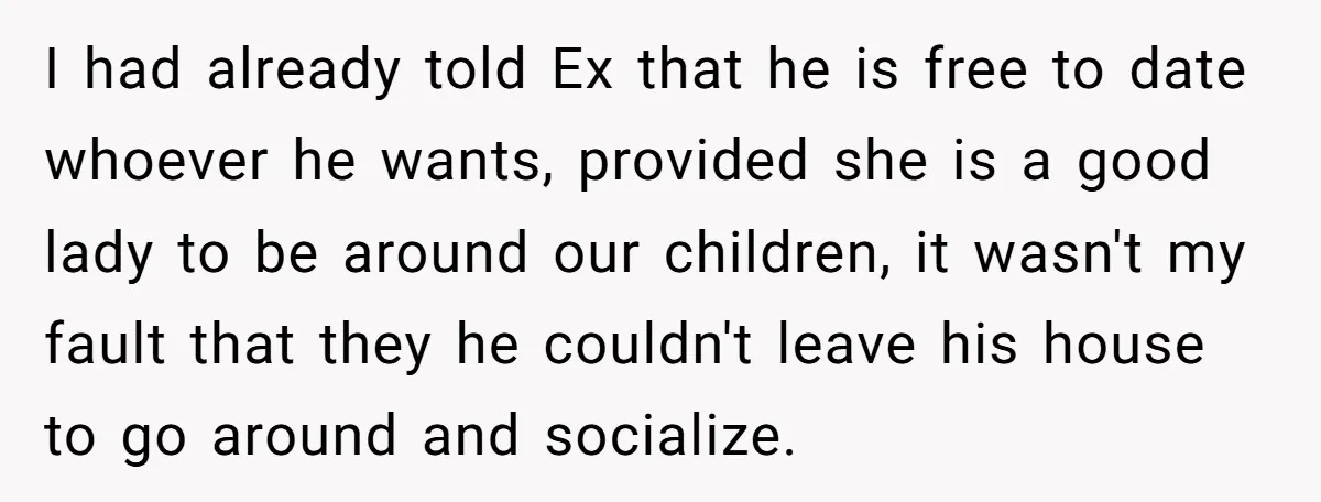 I had already told Ex that he is free to date whoever he wants, provided she is a good lady to be around our children, it wasn't my fault that...