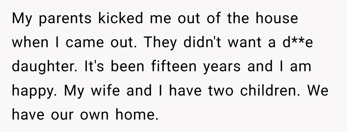 My parents kicked me out of the house when I came out. They didn't want a d**e daughter. It's been fifteen years and I am happy. My wife and I...