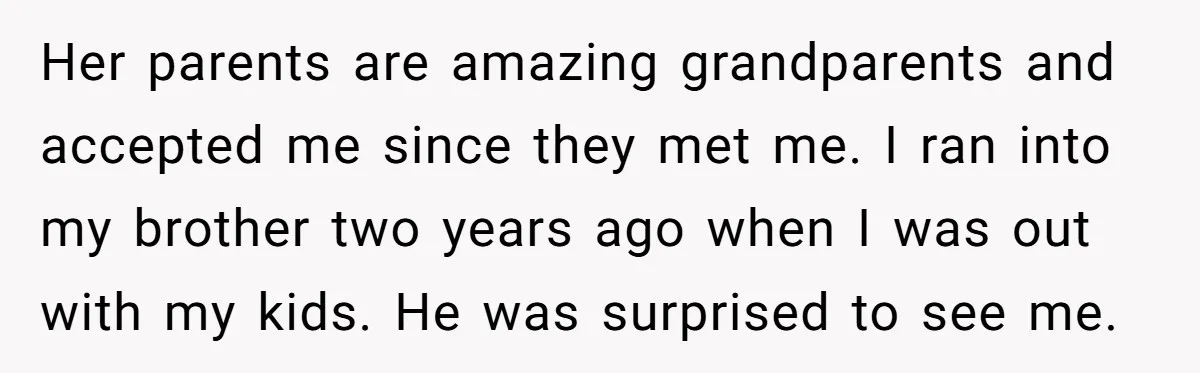Her parents are amazing grandparents and accepted me since they met me. I ran into my brother two years ago when I was out with my kids. He was surprised...