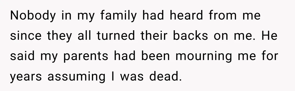 Nobody in my family had heard from me since they all turned their backs on me. He said my parents had been mourning me for years assuming I was dead.