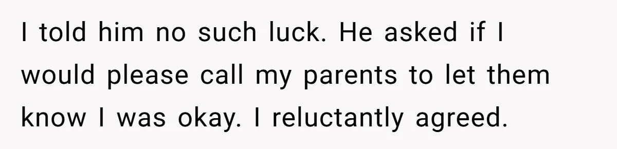 I told him no such luck. He asked if I would please call my parents to let them know I was okay. I reluctantly agreed.