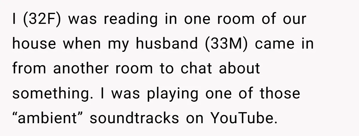 I (32F) was reading in one room of our house when my husband (33M) came in from another room to chat about something. I was playing one of those “ambient”...