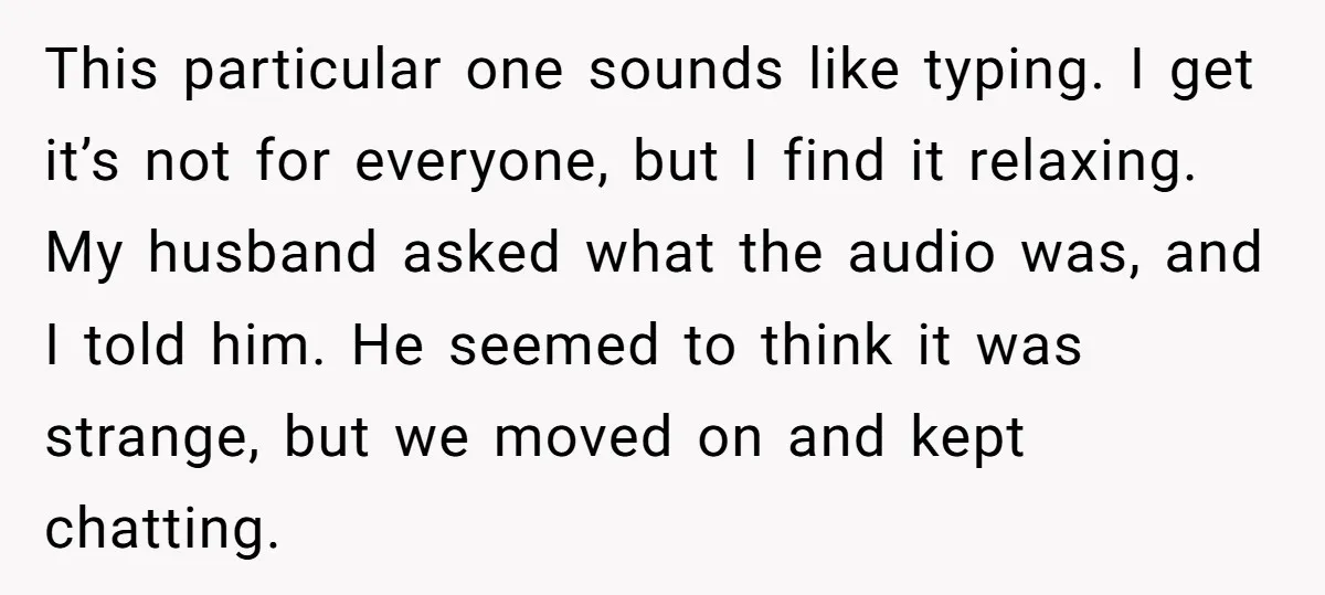 This particular one sounds like typing. I get it’s not for everyone, but I find it relaxing. My husband asked what the audio was, and I told him. He seemed...