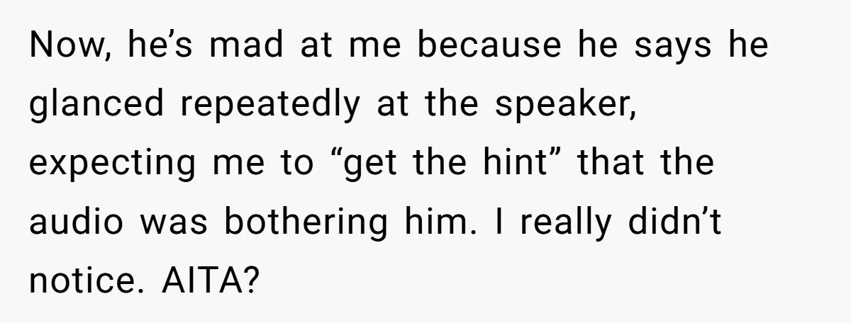 Now, he’s mad at me because he says he glanced repeatedly at the speaker, expecting me to “get the hint” that the audio was bothering him. I really didn’t notice....