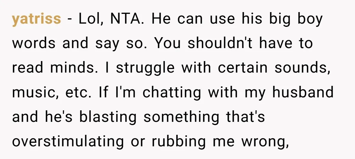 yatriss − Lol, NTA. He can use his big boy words and say so. You shouldn't have to read minds. I struggle with certain sounds, music, etc. If I'm chatting...