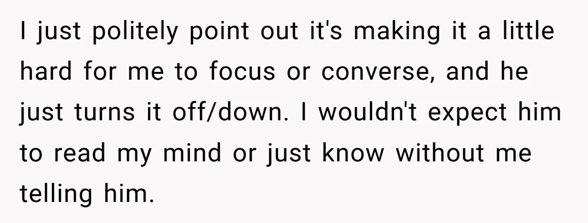 I just politely point out it's making it a little hard for me to focus or converse, and he just turns it off/down. I wouldn't expect him to read my...