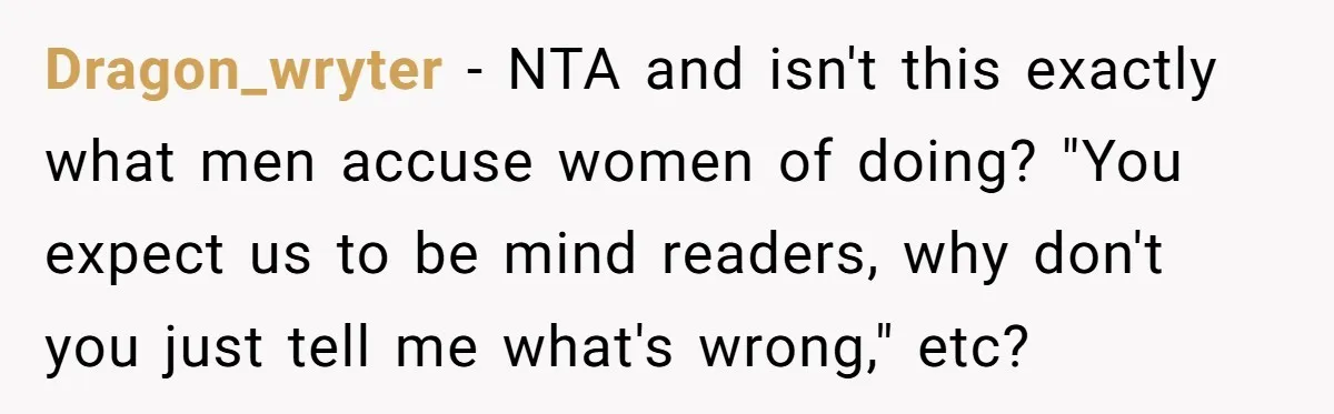 Dragon_wryter − NTA and isn't this exactly what men accuse women of doing? "You expect us to be mind readers, why don't you just tell me what's wrong," etc?