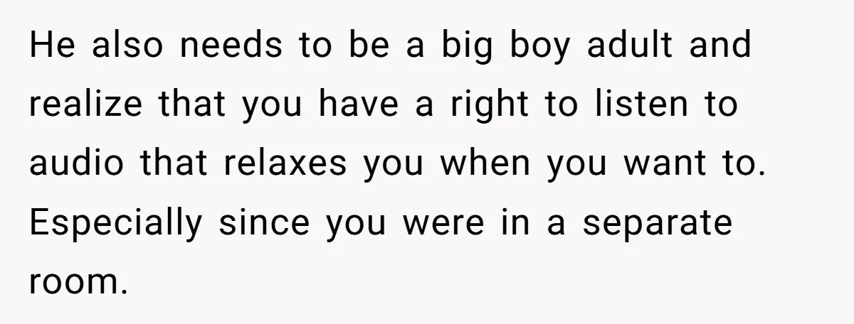 He also needs to be a big boy adult and realize that you have a right to listen to audio that relaxes you when you want to. Especially since you...
