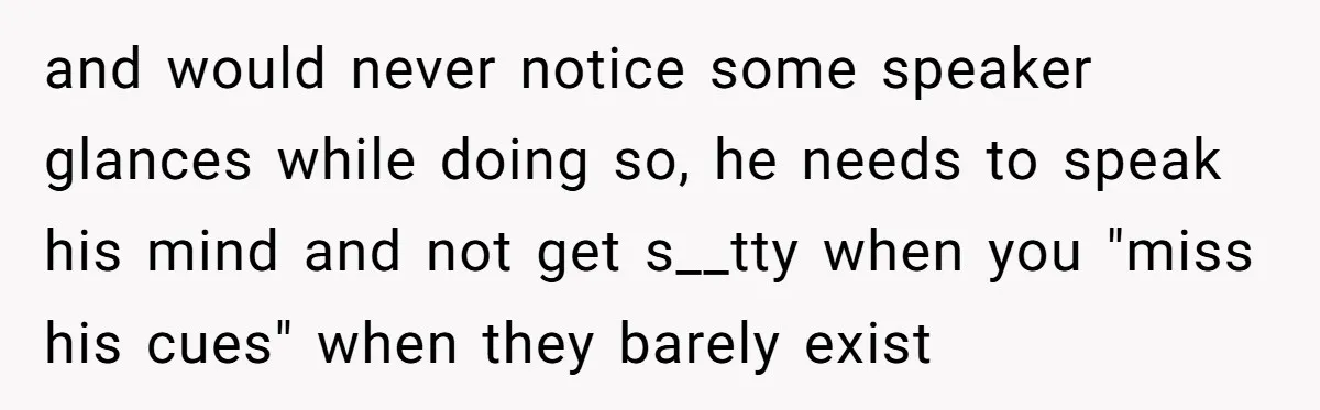 and would never notice some speaker glances while doing so, he needs to speak his mind and not get s__tty when you "miss his cues" when they barely exist