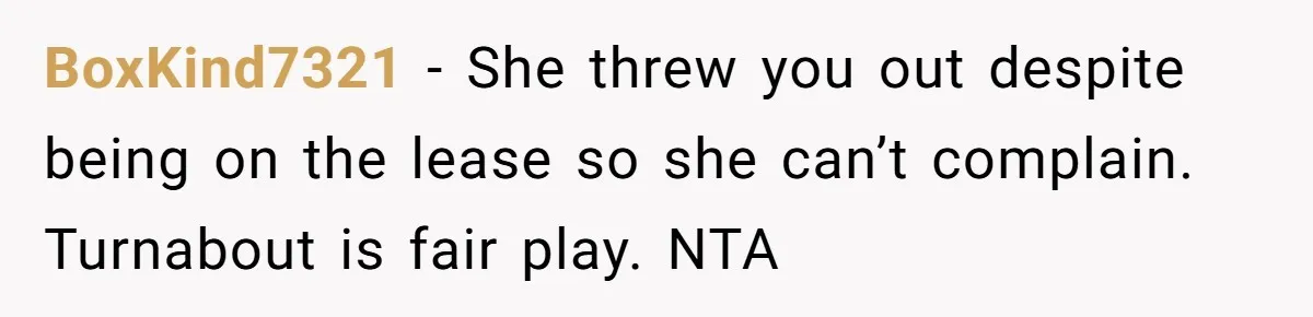 BoxKind7321 − She threw you out despite being on the lease so she can’t complain. Turnabout is fair play. NTA