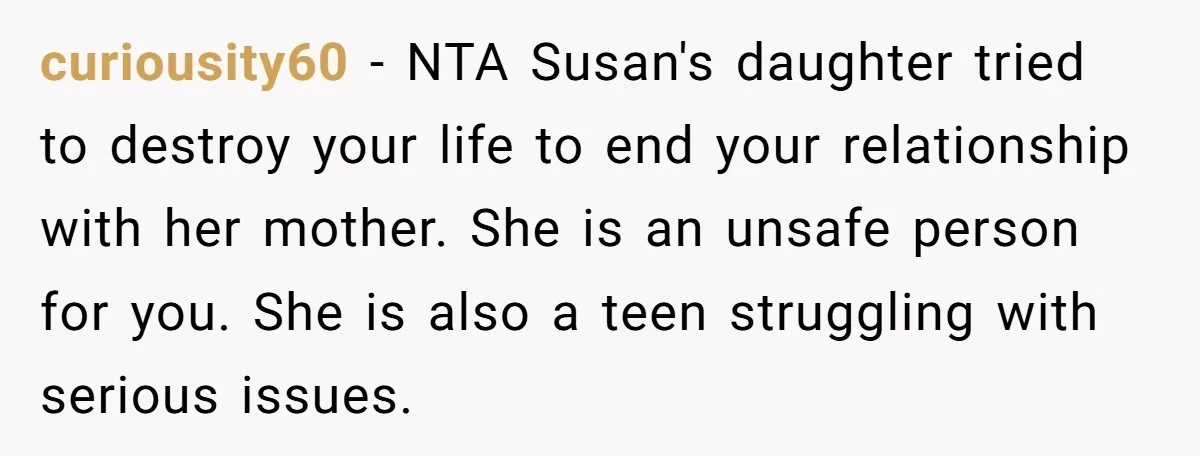 curiousity60 − NTA Susan's daughter tried to destroy your life to end your relationship with her mother. She is an unsafe person for you. She is also a teen struggling...