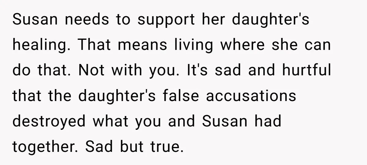 Susan needs to support her daughter's healing. That means living where she can do that. Not with you. It's sad and hurtful that the daughter's false accusations destroyed what you...