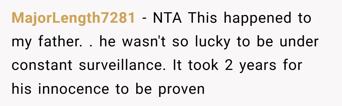 MajorLength7281 − NTA This happened to my father. . he wasn't so lucky to be under constant surveillance. It took 2 years for his innocence to be proven